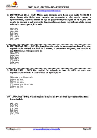 BDES 2013 - MATEMÁTICA FINANCEIRA
edgarabreu@edgarabreu.com.br
Prof. Edgar Abreu www.acasadoconcurseiro.com.br Página 36
7. (PETROBRÁS 2011 - SUP) Maria quer comprar uma bolsa que custa R$ 85,00 à
vista. Como não tinha essa quantia no momento e não queria perder a
oportunidade, aceitou a oferta da loja de pagar duas prestações de R$ 45,00, uma
no ato da compra e outra um mês depois. A taxa de juros mensal que a loja estava
cobrando nessa operação era de
(A) 5,0%
(B) 5,9%
(C) 7,5%
(D) 10,0%
(E) 12,5%
8. (PETROBRÁS 2011 - SUP) Um investimento rende juros mensais de taxa 2%, com
capitalização mensal. Ao final de 3 meses, o percentual de juros, em relação ao
capital inicial, é mais próximo de
(A) 6,00%
(B) 6,08%
(C) 6,12%
(D) 6,18%
(E) 6,24%
9. (TJ-RO 2008 - SUP) Um capital foi aplicado à taxa de 60% ao ano, com
capitalização mensal. A taxa efetiva de aplicação foi
(A) maior que 6% ao mês.
(B) 6% ao mês.
(C) 5% ao mês.
(D) menor que 5% ao mês.
(E) 5% ao ano.
10. (ANP 2008 - SUP) A taxa de juros simples de 1% ao mês é proporcional à taxa
trimestral de
(A) 1,3%
(B) 2,0%
(C) 2,1%
(D) 3,0%
(E) 3,03%
 