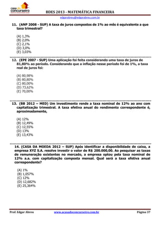 BDES 2013 - MATEMÁTICA FINANCEIRA
edgarabreu@edgarabreu.com.br
Prof. Edgar Abreu www.acasadoconcurseiro.com.br Página 37
11. (ANP 2008 - SUP) A taxa de juros compostos de 1% ao mês é equivalente a que
taxa trimestral?
(A) 1,3%
(B) 2,0%
(C) 2,1%
(D) 3,0%
(E) 3,03%
12. (EPE 2007 - SUP) Uma aplicação foi feita considerando uma taxa de juros de
81,80% ao período. Considerando que a inflação nesse período foi de 1%, a taxa
real de juros foi:
(A) 80,98%
(B) 80,80%
(C) 80,00%
(D) 73,62%
(E) 70,00%
13. (BB 2012 – MED) Um investimento rende a taxa nominal de 12% ao ano com
capitalização trimestral. A taxa efetiva anual do rendimento correspondente é,
aproximadamente,
(A) 12%
(B) 12,49%
(C) 12,55%
(D) 13%
(E) 13,43%
14. (CASA DA MOEDA 2012 – SUP) Após identificar a disponibilidade de caixa, a
empresa XYZ S.A. resolve investir o valor de R$ 200.000,00. Ao pesquisar as taxas
de remuneração existentes no mercado, a empresa optou pela taxa nominal de
12% a.a. com capitalização composta mensal. Qual será a taxa efetiva anual
correspondente?
(A) 1%
(B) 1,057%
(C) 12%
(D) 12,682%
(E) 25,364%
 