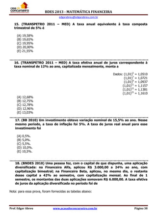 BDES 2013 - MATEMÁTICA FINANCEIRA
edgarabreu@edgarabreu.com.br
Prof. Edgar Abreu www.acasadoconcurseiro.com.br Página 38
15. (TRANSPETRO 2011 – MED) A taxa anual equivalente à taxa composta
trimestral de 5% é
(A) 19,58%
(B) 19,65%
(C) 19,95%
(D) 20,00%
(E) 21,55%
16. (TRANSPETRO 2011 – MED) A taxa efetiva anual de juros correspondente à
taxa nominal de 12% ao ano, capitalizada mensalmente, monta a
Dados: (1,01)5
= 1,0510
(1,01)7
= 1,0721
(1,01)9
= 1,0937
(1,01)11
= 1,1157
(1,01)13
= 1,1381
(1,01)15
= 1,1610
(A) 12,68%
(B) 12,75%
(C) 12,78%
(D) 12,96%
(E) 13,03%
17. (BB 2010) Um investimento obteve variação nominal de 15,5% ao ano. Nesse
mesmo período, a taxa de inflação foi 5%. A taxa de juros real anual para esse
investimento foi
(A) 0,5%.
(B) 5,0%.
(C) 5,5%.
(D) 10,0%.
(E) 10,5%.
18. (BNDES 2010) Uma pessoa fez, com o capital de que dispunha, uma aplicação
diversificada: na Financeira Alfa, aplicou R$ 3.000,00 a 24% ao ano, com
capitalização bimestral; na Financeira Beta, aplicou, no mesmo dia, o restante
desse capital a 42% ao semestre, com capitalização mensal. Ao final de 1
semestre, os montantes das duas aplicações somavam R$ 6.000,00. A taxa efetiva
de juros da aplicação diversificada no período foi de
Nota: para essa prova, foram fornecidas as tabelas abaixo:
 