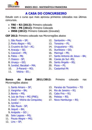 BNDES 2013 - MATEMÁTICA FINANCEIRA
A CASA DO CONCURSEIRO
Estude com o curso que mais aprovou primeiros colocados nos últimos
concursos.
 TRE – RJ (2012): Primeiro colocado
 TRE – PR (2012): Primeiro Colocado
 INSS (2012): Primeiro Colocado (Gravataí)
CEF 2012: Primeiro colocado nas Microrregiões abaixo
1. São Paulo – SP;
2. Porto Alegre – RS;
3. Cruzeiro do Sul – AC;
4. Aracaju – SE;
5. Cascavel – PR;
6. Patos – PB;
7. Osasco - SP;
8. Uruaçu – GO;
9. Jundiaí; Bacabal – MA;
10. Ji-Paraná – RO;
11. Vitória - ES ;
12. Santarém – PA;
13. Teresina – PI;
14. Uruguaiana – RS;
15. Itumbiara – GO;
16. Maringá – PR;
17. Santo Antonio de Jesus – BA;
18. Caxias do Sul –RS;
19. Santo Ângelo – RS;
20. Picos – PI;
21. Castanhal PA
Banco do Brasil 2011/2012: Primeiro colocado nas
Microrregiões abaixo
1. Santo Amaro – SP;
2. Varginha – BA;
3. Bonito – MS;
4. Juiz de Fora – MG (PNE);
5. Irecê – Vitória da Conquista;
6. Jundiaí –
7. São Paulo - SP;
8. Jequié – BA;
9. Anápolis – GO ;
10. Sete Lagoas – MS;
11. Pouso Alegre – MG;
12. Lins – SP;
13. Paraíso do Tocantins – TO
14. Rio de Janeiro – RJ;
15. Cabo Frio – RJ;
16. Pelotas – RS;
17. Novo Hamburgo – RS;
 