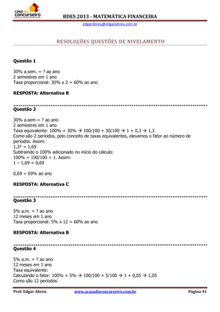 BDES 2013 - MATEMÁTICA FINANCEIRA
edgarabreu@edgarabreu.com.br
Prof. Edgar Abreu www.acasadoconcurseiro.com.br Página 41
RESOLUÇÕES QUESTÕES DE NIVELAMENTO
Questão 1
30% a.sem. = ? ao ano
2 semestres em 1 ano
Taxa proporcional: 30% x 2 = 60% ao ano
RESPOSTA: Alternativa B
Questão 2
30% a.sem = ? ao ano
2 semestres em 1 ano
Taxa equivalente: 100% + 30%  100/100 + 30/100  1 + 0,3  1,3
Como são 2 períodos, pelo conceito de taxas equivalentes, elevamos o fator ao número de
períodos. Assim:
1,3² = 1,69
Subtraindo o 100% adicionado no início do cálculo:
100% = 100/100 = 1. Assim:
1 – 1,69 = 0,69
0,69 = 69% ao ano
RESPOSTA: Alternativa C
Questão 3
5% a.m. = ? ao ano
12 meses em 1 ano
Taxa proporcional: 5% x 12 = 60% ao ano
RESPOSTA: Alternativa B
Questão 4
5% a.m. = ? ao ano
12 meses em 1 ano
Taxa equivalente:
Calculando o fator: 100% + 5%  100/100 + 5/100  1 + 0,05  1,05
Como são 12 períodos:
 