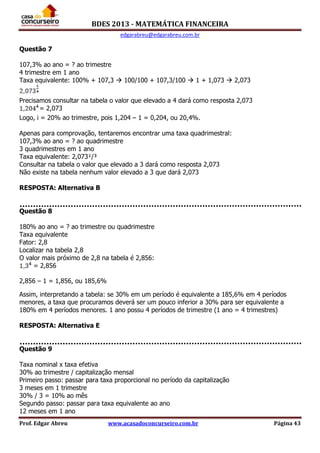 BDES 2013 - MATEMÁTICA FINANCEIRA
edgarabreu@edgarabreu.com.br
Prof. Edgar Abreu www.acasadoconcurseiro.com.br Página 43
Questão 7
107,3% ao ano = ? ao trimestre
4 trimestre em 1 ano
Taxa equivalente: 100% + 107,3  100/100 + 107,3/100  1 + 1,073  2,073
Precisamos consultar na tabela o valor que elevado a 4 dará como resposta 2,073
= 2,073
Logo, i = 20% ao trimestre, pois 1,204 – 1 = 0,204, ou 20,4%.
Apenas para comprovação, tentaremos encontrar uma taxa quadrimestral:
107,3% ao ano = ? ao quadrimestre
3 quadrimestres em 1 ano
Taxa equivalente: 2,073¹/³
Consultar na tabela o valor que elevado a 3 dará como resposta 2,073
Não existe na tabela nenhum valor elevado a 3 que dará 2,073
RESPOSTA: Alternativa B
Questão 8
180% ao ano = ? ao trimestre ou quadrimestre
Taxa equivalente
Fator: 2,8
Localizar na tabela 2,8
O valor mais próximo de 2,8 na tabela é 2,856:
= 2,856
2,856 – 1 = 1,856, ou 185,6%
Assim, interpretando a tabela: se 30% em um período é equivalente a 185,6% em 4 períodos
menores, a taxa que procuramos deverá ser um pouco inferior a 30% para ser equivalente a
180% em 4 períodos menores. 1 ano possu 4 períodos de trimestre (1 ano = 4 trimestres)
RESPOSTA: Alternativa E
Questão 9
Taxa nominal x taxa efetiva
30% ao trimestre / capitalização mensal
Primeiro passo: passar para taxa proporcional no período da capitalização
3 meses em 1 trimestre
30% / 3 = 10% ao mês
Segundo passo: passar para taxa equivalente ao ano
12 meses em 1 ano
 