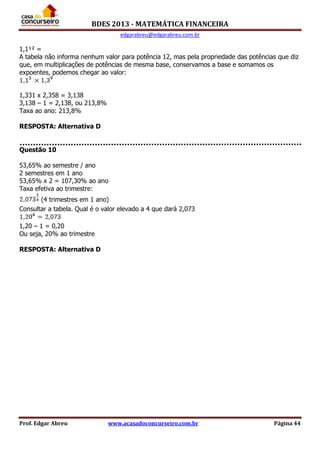BDES 2013 - MATEMÁTICA FINANCEIRA
edgarabreu@edgarabreu.com.br
Prof. Edgar Abreu www.acasadoconcurseiro.com.br Página 44
1,1¹² =
A tabela não informa nenhum valor para potência 12, mas pela propriedade das potências que diz
que, em multiplicações de potências de mesma base, conservamos a base e somamos os
expoentes, podemos chegar ao valor:
1,331 x 2,358 = 3,138
3,138 – 1 = 2,138, ou 213,8%
Taxa ao ano: 213,8%
RESPOSTA: Alternativa D
Questão 10
53,65% ao semestre / ano
2 semestres em 1 ano
53,65% x 2 = 107,30% ao ano
Taxa efetiva ao trimestre:
(4 trimestres em 1 ano)
Consultar a tabela. Qual é o valor elevado a 4 que dará 2,073
1,20 – 1 = 0,20
Ou seja, 20% ao trimestre
RESPOSTA: Alternativa D
 