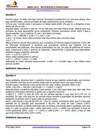 BDES 2013 - MATEMÁTICA FINANCEIRA
edgarabreu@edgarabreu.com.br
Prof. Edgar Abreu www.acasadoconcurseiro.com.br Página 46
Questão 3
Primeiro passo: foi dada uma taxa nominal. Precisamos transformá-la em uma taxa efetiva. Para
esse primeiro passo, usamos princípios de taxas proporcionais (juros simples):
12% ao ano / mensal: como 1 ano possui 12 meses, basta dividir 12% por 12, e chegamos à taxa
efetiva de 1% ao mês.
Segundo passo: converter a taxa de 1% ao mês para uma taxa efetiva anual. Usamos para isso
princípios de taxas equivalentes (juros compostos). Portanto, precisamos somar 100% à taxa e
depois trabalhar com a potência 12, pois 1 ano possui 12 meses.
100% + 1% = 100/100 + 1/100 = 1 + 0,01 = 1,01
1 ano = 12 meses. Assim, para converter essa taxa mensal para uma taxa anual:
1,01¹² = ?
Não precisamos calcular essa potência, pois o problema já informou algumas potências. Como não
foi informado diretamente o resultado que precisamos, teremos que trabalhar com as
propriedades das potências. Uma dessas propriedades diz que, em caso de potências de mesma
base, conserva-se a base e soma-se os expoentes. Interpretando e aplicando essa propriedade,
podemos chegar à seguinte conclusão:
1,01¹² = 1,01^5 * 1,01^7
Assim, basta substituirmos os valores:
1,01¹² = 1,0510 * 1,0721 = 1,1268
Subtraindo os 100% somados anteriormente: 1,1268 – 1 = 0,1268. Logo, a taxa efetiva anual
será de 12,68%
RESPOSTA: Alternativa A
Questão 4
Nesse problema, devemos fazer o raciocínio inverso ao que estamos acostumados, pois teremos
que converter uma taxa de um período maior para um período menor (ano para meses).
Primeiro passo: transformar a taxa de 60,12% em valor unitário, somando 100% a ela:
100% + 60,12% = 100/100 + 60,12/100 = 1 + 0,6012 = 1,6012
Segundo passo: o problema não pede a taxa mensal, e sim entre quais taxas esse valor está. Para
resolvê-lo, precisamos interpretar a tabela com o seguinte raciocínio:
(1,005)¹² = 1,0617 (a taxa de 0,5% em um período equivale à uma taxa de 6,17% em 12
períodos). Ou seja: uma taxa em um período menor elevada à quantidade de períodos menores
existentes no período maior é igual à taxa no período maior.
Assim, como temos a taxa de 60,12% em 1 ano (12 meses), precisamos saber qual é a taxa que
aplicada em 12 períodos será equivalente a 60,12%. De posse do valor unitário 1,6012,
precisamos localizar na tabela onde esse valor se encaixa, procurando após a igualdade, pois esse
valor é o valor no período maior. 1,6012 está entre 1,5111 e 1,6959, que equivalem à taxas de
1,035 (subtraindo 100%: 1,035 – 1 = 3,5%) e 1,045 (1,045 – 1 = 4,5%). Assim, a taxa ao mês
que procuramos está entre 3,5% e 4,5%.
RESPOSTA: Alternativa D
 