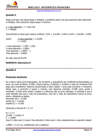BDES 2013 - MATEMÁTICA FINANCEIRA
edgarabreu@edgarabreu.com.br
Prof. Edgar Abreu www.acasadoconcurseiro.com.br Página 47
Questão 5
Dada uma taxa real (descontada a inflação), o problema pede uma taxa aparente (sem descontar
a inflação). Para calculá-la, basta seguir o racicínio:
1 + taxa aparente = 1+ taxa real
1 + inflação
Convertendo as taxas para valores unitários: 2,5% = 2,5/100 = 0,025 e 5,6% = 5,6/100 = 0,056
Assim: 1+taxa aparente = 1+0,056
1 + 0,025
1+taxa aparente = 1,056 * 1,025
1+taxa aparente = 1,0824
Taxa aparente = 1,0824 – 1
Taxa aparente = 0,0824
Ou seja, taxa de 8,24%
RESPOSTA: Alternativa D
Questão 6
Resolução detalhada:
Se o banco cobra juros antecipados, ele irá liberar o empréstimo de 15.000,00 já descontados os
juros. Ao invés de liberar 15.000, o banco liberou 13.650,00, e 15.000 é o valor do montante final
pago pelo empréstimo. Estamos acostumados a fazer Capital + juros para encontrar o montante.
Nesse caso, o raciocínio é quase o mesmo, mas devemos entender 15.000 como sendo o
montante, 13.650 como sendo o capital e a diferença são os juros cobrados. A confusão é que o
valor liberado não será o valor do empréstimo, mas sim o valor do empréstimo menos os juros.
Assim, coletando os dados:
Montante (M) = 15.000
tempo (t) = 3 meses
Capital (C) = 13.650
Utilizando a fórmula M = C x F:
M = C x F
15.000 = 13.650 x F
F = 1,0989
Esse é o fator para 3 meses. Para descobrir o fator para 1 mês, estabelecemos a seguinte relação:
1,0989 = (1+i)³ ou, trabalhando com a potência:
 