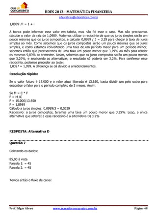 BDES 2013 - MATEMÁTICA FINANCEIRA
edgarabreu@edgarabreu.com.br
Prof. Edgar Abreu www.acasadoconcurseiro.com.br Página 48
1,0989¹/³ = 1 + i
A banca pode informar esse valor em tabela, mas não foi esse o caso. Mas não precisamos
calcular o valor da raiz de 1,0989. Podemos utilizar o raciocínio de que os juros simples serão um
pouco maiores que os juros compostos, e calcular 0,0989 / 3 = 3,29 para chegar à taxa de juros
simples ao mês. Como sabemos que os juros compostos serão um pouco maiores que os juros
simples, e como estamos convertendo uma taxa de um período maior para um período menor,
sabemos então que precisaremos de uma taxa um pouco menor que 3,29% ao mês para render
os mesmos 9,89% ao trimestre. Assim, sabemos que os juros compostos serão um pouco menos
que 3,29%, e analisando as alternativas, o resultado só poderia ser 3,2%. Para confirmar esse
raciocínio, podemos proceder ao teste:
1,032³ = 1,099. A diferença se dá devido à arredondamentos.
Resolução rápida:
Se o valor futuro é 15.000 e o valor atual liberado é 13.650, basta dividir um pelo outro para
encontrar o fator para o período completo de 3 meses. Assim:
Se M = C * F
F = M /C
F = 15.000/13.650
F = 1,0989
Cálculo a juros simples: 0,0989/3 = 0,0329
Raciocínio: a juros compostos, teremos uma taxa um pouco menor que 3,29%. Logo, a única
alternativa que satisfaz a esse raciocínio é a alternativa D) 3,2%
RESPOSTA: Alternativa D
Questão 7
Coletando os dados:
85,00 à vista
Parcela 1: = 45
Parcela 2: = 45
Temos então o fluxo de caixa:
 