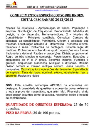 BDES 2013 - MATEMÁTICA FINANCEIRA
edgarabreu@edgarabreu.com.br
Prof. Edgar Abreu www.acasadoconcurseiro.com.br Página 4
CONHECIMENTOS ESPECÍFICOS SOBRE BNDES:
EDITAL CESGRANRIO 2012/2013
Noções de estatística - Apresentação de dados. População e
amostra. Distribuição de frequências. Probabilidade. Medidas de
posição e de dispersão. Números-índices. 2 - Noções de
Contabilidade - Princípios contábeis. Conceitos. Campos de
aplicação da contabilidade. Patrimônio. Origem e aplicação dos
recursos. Escrituração contábil. 3 - Matemática - Números inteiros,
racionais e reais. Problemas de contagem. Sistema legal de
medidas. Problemas envolvendo as quatro operações nas formas
fracionária e decimal. Razões e proporções. Divisão proporcional.
Regra de três simples e composta. Porcentagens. Equações e
inequações de 1º e 2º graus. Sistemas lineares. Funções e
gráficos. Sequências numéricas. Múltiplos e divisores. Máximo
divisor comum e mínimo múltiplo comum. Juros simples e
compostos. Capitalização e operações de desconto. Equivalência
de capitais. Taxa de juros: nominal, efetiva, equivalente, real e
aparente. Raciocínio lógico
OBS: Esta apostila contempla APENAS os conteúdos em
destaque. A quantidade de questões e o peso da prova, refere-se
a toda a prova de matemática, que além Mat. Financeira ainda
pode cobrar assuntos como estatística, raciocínio lógico e noções
de contabilidade.
QUANTIDADE DE QUESTÕES ESPERADA: 25 de 70
questões.
PESO DA PROVA: 30 de 100 pontos.
 