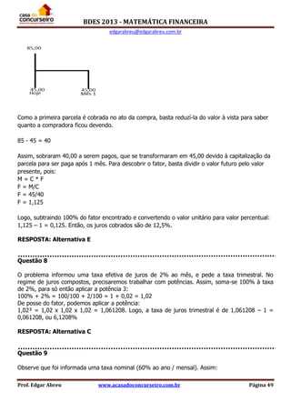 BDES 2013 - MATEMÁTICA FINANCEIRA
edgarabreu@edgarabreu.com.br
Prof. Edgar Abreu www.acasadoconcurseiro.com.br Página 49
Como a primeira parcela é cobrada no ato da compra, basta reduzí-la do valor à vista para saber
quanto a compradora ficou devendo.
85 - 45 = 40
Assim, sobraram 40,00 a serem pagos, que se transformaram em 45,00 devido à capitalização da
parcela para ser paga após 1 mês. Para descobrir o fator, basta dividir o valor futuro pelo valor
presente, pois:
M = C * F
F = M/C
F = 45/40
F = 1,125
Logo, subtraindo 100% do fator encontrado e convertendo o valor unitário para valor percentual:
1,125 – 1 = 0,125. Então, os juros cobrados são de 12,5%.
RESPOSTA: Alternativa E
Questão 8
O problema informou uma taxa efetiva de juros de 2% ao mês, e pede a taxa trimestral. No
regime de juros compostos, precisaremos trabalhar com potências. Assim, soma-se 100% à taxa
de 2%, para só então aplicar a potência 3:
100% + 2% = 100/100 + 2/100 = 1 + 0,02 = 1,02
De posse do fator, podemos aplicar a potência:
1,02³ = 1,02 x 1,02 x 1,02 = 1,061208. Logo, a taxa de juros trimestral é de 1,061208 – 1 =
0,061208, ou 6,1208%
RESPOSTA: Alternativa C
Questão 9
Observe que foi informada uma taxa nominal (60% ao ano / mensal). Assim:
 