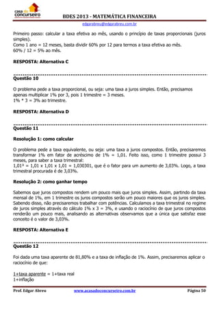 BDES 2013 - MATEMÁTICA FINANCEIRA
edgarabreu@edgarabreu.com.br
Prof. Edgar Abreu www.acasadoconcurseiro.com.br Página 50
Primeiro passo: calcular a taxa efetiva ao mês, usando o princípio de taxas proporcionais (juros
simples).
Como 1 ano = 12 meses, basta dividir 60% por 12 para termos a taxa efetiva ao mês.
60% / 12 = 5% ao mês.
RESPOSTA: Alternativa C
Questão 10
O problema pede a taxa proporcional, ou seja: uma taxa a juros simples. Então, precisamos
apenas multiplicar 1% por 3, pois 1 trimestre = 3 meses.
1% * 3 = 3% ao trimestre.
RESPOSTA: Alternativa D
Questão 11
Resolução 1: como calcular
O problema pede a taxa equivalente, ou seja: uma taxa a juros compostos. Então, precisaremos
transformar 1% em fator de acréscimo de 1% = 1,01. Feito isso, como 1 trimestre possui 3
meses, para saber a taxa trimestral:
1,01³ = 1,01 x 1,01 x 1,01 = 1,030301, que é o fator para um aumento de 3,03%. Logo, a taxa
trimestral procurada é de 3,03%.
Resolução 2: como ganhar tempo
Sabemos que juros compostos rendem um pouco mais que juros simples. Assim, partindo da taxa
mensal de 1%, em 1 trimestre os juros compostos serão um pouco maiores que os juros simples.
Sabendo disso, não precisaremos trabalhar com potências. Calculamos a taxa trimestral no regime
de juros simples através do cálculo 1% x 3 = 3%, e usando o raciocínio de que juros compostos
renderão um pouco mais, analisando as alternativas observamos que a única que satisfaz esse
conceito é o valor de 3,03%.
RESPOSTA: Alternativa E
Questão 12
Foi dada uma taxa aparente de 81,80% e a taxa de inflação de 1%. Assim, precisaremos aplicar o
raciocínio de que:
1+taxa aparente = 1+taxa real
1+inflação
 