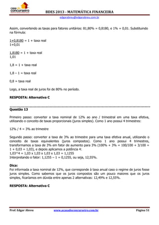BDES 2013 - MATEMÁTICA FINANCEIRA
edgarabreu@edgarabreu.com.br
Prof. Edgar Abreu www.acasadoconcurseiro.com.br Página 51
Assim, convertendo as taxas para fatores unitários: 81,80% = 0,8180, e 1% = 0,01. Substituindo
na fórmula:
1+0,8180 = 1 + taxa real
1+0,01
1,8180 = 1 + taxa real
1,01
1,8 = 1 + taxa real
1,8 – 1 = taxa real
0,8 = taxa real
Logo, a taxa real de juros foi de 80% no período.
RESPOSTA: Alternativa C
Questão 13
Primeiro passo: converter a taxa nominal de 12% ao ano / trimestral em uma taxa efetiva,
utilizando o conceito de taxas proporcionais (juros simples). Como 1 ano possui 4 trimestres:
12% / 4 = 3% ao trimestre
Segundo passo: converter a taxa de 3% ao trimestre para uma taxa efetiva anual, utilizando o
conceito de taxas equivalentes (juros compostos). Como 1 ano possui 4 trimestres,
transformamos a taxa de 3% em fator de aumento para 3% (100% + 3% = 100/100 + 3/100 =
1 + 0,03 = 1,03), e depois aplicamos a potência 4:
1,03^4 = 1,03 x 1,03 x 1,03 x 1,03 = 1,1255
Interpretando o fator: 1,1255 – 1 = 0,1255, ou seja, 12,55%.
Dica:
Foi informada a taxa nominal de 12%, que corresponde à taxa anual caso o regime de juros fosse
juros simples. Como sabemos que os juros compostos são um pouco maiores que os juros
simples, ficaríamos em dúvida entre apenas 2 alternativas: 12,49% e 12,55%.
RESPOSTA: Alternativa C
 