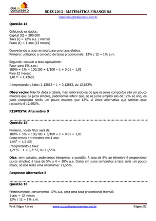 BDES 2013 - MATEMÁTICA FINANCEIRA
edgarabreu@edgarabreu.com.br
Prof. Edgar Abreu www.acasadoconcurseiro.com.br Página 52
Questão 14
Coletando os dados:
Capital (C) = 200.000
Taxa (i) = 12% a.a. / mensal
Prazo (t) = 1 ano (12 meses)
Convertendo a taxa nominal para uma taxa efetiva.
Primeiro: utilizando o conceito de taxas proporcionais: 12% / 12 = 1% a.m.
Segundo: calcular a taxa equivalente:
Fator para 1% a.m.:
100% + 1% = 100/100 + 1/100 = 1 + 0,01 = 1,01
Para 12 meses:
1,01¹² = 1,12682
Interpretando o fator: 1,12682 – 1 = 0,12682, ou 12,682%
Observação: Não foi dada a tabela, mas lembrando-se de que os juros compostos são um pouco
maiores que os juros simples, poderíamos inferir que, se os juros simples são de 12% ao ano, os
juros compostos serão um pouco maiores que 12%. A única alternativa que satisfaz esse
raciocínio é 12,682%.
RESPOSTA: Alternativa D
Questão 15
Primeiro, nosso fator será de:
100% + 5% = 100/100 + 5/100 = 1 + 0,05 = 1,05
Como temos 4 trimestres em 1 ano:
Interpretando a taxa:
1,2155 – 1 = 0,2155, ou 21,55%
Dica: sem cálculos, poderíamos interpretar a questão. A taxa de 5% ao trimestre é proporcional
(juros simples) à taxa de 5% x 4 = 20% a.a. Como em juros compostos a taxa seria um pouco
maior, só nos resta uma alternativa: 21,55%.
Resposta: Alternativa E
Questão 16
Primeiramente, convertemos 12% a.a. para uma taxa proporcional mensal:
1 ano = 12 meses
12% / 12 = 1% a.m.
 