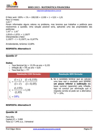 BDES 2013 - MATEMÁTICA FINANCEIRA
edgarabreu@edgarabreu.com.br
Prof. Edgar Abreu www.acasadoconcurseiro.com.br Página 53
O fator será: 100% + 1% = 100/100 + 1/100 = 1 + 0,01 = 1,01
Para 12 meses:
1,01¹²
Foram informados alguns valores no problema, mas teremos que trabalhar a potência para
resolvermos a questão. Uma solução possível seria, aplicando uma das propriedades das
potências:
1,0510 x 1,0721 = 1,12677
Interpretando o fator:
1,12677 – 1 = 0,12677, ou 12,677%
Arredondando, teríamos 12,68%
RESPOSTA: Alternativa A
Questão 17
Dados:
o Taxa Nominal (in) = 15,5% ao ano = 0,155
o Inflação (I) = 5% ao ano = 0,05
o Taxa Real (ir) = ???
RESPOSTA: Alternativa D
Questão 18
Para Alfa:
Capital (C) = 3.000
Taxa (i) = 24% a.a. / bimestral
Resolução COM fórmula: Resolução SEM fórmula:
(1 ) (1 0,155)
(1 ) (1 0,05)
(1,155)
1,10
(1,05)
10%
n
r
r
r
i
i
I
i
i
 
 
 
 

1. Se o candidato lembrar que ao calcular
uma taxa real o resultado será SEMPRE
um pouco inferior a subtração das
taxas nominal (aparente) pela inflação,
logo irá concluir por eliminação que a
resposta correta só pode ser a alternativa
“D” = 10%.
 