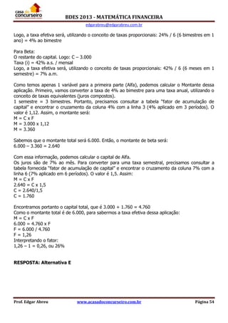 BDES 2013 - MATEMÁTICA FINANCEIRA
edgarabreu@edgarabreu.com.br
Prof. Edgar Abreu www.acasadoconcurseiro.com.br Página 54
Logo, a taxa efetiva será, utilizando o conceito de taxas proporcionais: 24% / 6 (6 bimestres em 1
ano) = 4% ao bimestre
Para Beta:
O restante do capital. Logo: C – 3.000
Taxa (i) = 42% a.s. / mensal
Logo, a taxa efetiva será, utilizando o conceito de taxas proporcionais: 42% / 6 (6 meses em 1
semestre) = 7% a.m.
Como temos apenas 1 variável para a primeira parte (Alfa), podemos calcular o Montante dessa
aplicação. Primeiro, vamos converter a taxa de 4% ao bimestre para uma taxa anual, utilizando o
conceito de taxas equivalentes (juros compostos).
1 semestre = 3 bimestres. Portanto, precisamos consultar a tabela “fator de acumulação de
capital” e encontrar o cruzamento da coluna 4% com a linha 3 (4% aplicado em 3 períodos). O
valor é 1,12. Assim, o montante será:
M = C x F
M = 3.000 x 1,12
M = 3.360
Sabemos que o montante total será 6.000. Então, o montante de beta será:
6.000 – 3.360 = 2.640
Com essa informação, podemos calcular o capital de Alfa.
Os juros são de 7% ao mês. Para converter para uma taxa semestral, precisamos consultar a
tabela fornecida “fator de acumulação de capital” e encontrar o cruzamento da coluna 7% com a
linha 6 (7% aplicado em 6 períodos). O valor é 1,5. Assim:
M = C x F
2.640 = C x 1,5
C = 2.640/1,5
C = 1.760
Encontramos portanto o capital total, que é 3.000 + 1.760 = 4.760
Como o montante total é de 6.000, para sabermos a taxa efetiva dessa aplicação:
M = C x F
6.000 = 4.760 x F
F = 6.000 / 4.760
F = 1,26
Interpretando o fator:
1,26 – 1 = 0,26, ou 26%
RESPOSTA: Alternativa E
 