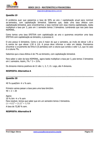 BDES 2013 - MATEMÁTICA FINANCEIRA
edgarabreu@edgarabreu.com.br
Prof. Edgar Abreu www.acasadoconcurseiro.com.br Página 55
Questão 19
O problema quer que passemos a taxa de 50% ao ano / capitalização anual para nominal
ao semestre, com capitalização bimestral. Sabemos que, dada uma taxa efetiva com
capitalização bimestral, para encontrarmos a taxa nominal com essa mesma capitalização, basta
multiplicar a taxa por 3, pois em 1 semestre temos 3 bimestres. Lembrando que isso para taxa
NOMINAL.
Como temos uma taxa EFETIVA com capitalização ao ano e queremos encontrar uma taxa
EFETIVA com capitalização ao bimestre, o processo é:
O ano possui 6 bimestres. Como o ano é maior do que o semestre, ao invés de elevar 1,50 a
6, vamos ter que elevar 1,50 à 1/6. A prova deve informar o valor em tabela. Precisamos
encontrar o cruzamento da linha 6 (6 períodos) com a coluna que consta o valor 1,5, que no caso
é a coluna 7%.
Sabemos que a taxa efetiva é de 7% ao bimestre, com capitalização bimestral.
Para saber o valor da taxa NOMINAL, agora basta multiplicar a taxa por 3, pois temos 3 bimestres
em 1 semestre. Assim, 7% * 3 = 21%.
Os divisores inteiros positivos de 21 são: 1, 3, 7, 21. Logo, são 4 divisores.
RESPOSTA: Alternativa A
Questão 20
40 % quad/bim  x % sem.
Primeiro vamos passar a taxa para uma taxa bim/bim.
40 ÷ 2 = 20
Agora:
20 % bim  x % sem
Para resolver, temos que saber que em um semestre temos 3 bimestres.
A taxa de 72,80 % sem.
RESPOSTA: Alternativa B
 