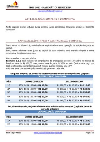 BDES 2013 - MATEMÁTICA FINANCEIRA
edgarabreu@edgarabreu.com.br
Prof. Edgar Abreu www.acasadoconcurseiro.com.br Página 56
APITALIZAÇÃO SIMPLES E COMPOSTA
Neste capítulo iremos estudar Juros simples, Juros compostos, Desconto simples e Desconto
composto.
CAPITALIZAÇÃO SIMPLES X CAPITALIZAÇÃO COMPOSTA
Como vimos no tópico 1.1, a definição de capitalização é uma operação de adição dos juros ao
capital.
Bom, vamos adicionar estes juros ao capital de duas maneira, uma maneira simples e outra
composta e depois compararmos.
Vamos analisar o exemplo abaixo:
Exemplo 3.1.1 José realizou um empréstimo de antecipação de seu 13° salário no Banco do
Brasil no valor de R$ 100,00 reais, a uma taxa de juros de 10% ao mês. Qual o valor pago por
José se ele quitou o empréstimo após 5 meses, quando recebeu seu 13°?
Valor dos juros que este empréstimo de José gerou em cada mês.
Em juros simples, os juros são cobrados sobre o valor do empréstimo (capital)
CAPITALIZAÇÃO COMPOSTA
MÊS JUROS COBRADO SALDO DEVEDOR
1º 10% de R$ 100,00 = R$ 10,00 R$ 100,00 + R$ 10,00 = R$ 110,00
2º 10% de R$ 100,00 = R$ 10,00 R$ 110,00 + R$ 10,00 = R$ 120,00
3º 10% de R$ 100,00 = R$ 10,00 R$ 120,00 + R$ 10,00 = R$ 130,00
4º 10% de R$ 100,10 = R$ 10,00 R$ 130,00 + R$ 10,00 = R$ 140,00
5º 10% de R$ 100,00 = R$ 10,00 R$ 140,00 + R$ 10,00 = R$ 150,00
Em juros composto, os juros são cobrados sobre o saldo devedor (capital+ juros do
período anterior)
CAPITALIZAÇÃO COMPOSTA
MÊS JUROS COBRADO SALDO DEVEDOR
1º 10% de R$ 100,00 = R$ 10,00 R$ 100,00 + R$ 10,00 = R$ 110,00
2º 10% de R$ 110,00 = R$ 11,00 R$ 110,00 + R$ 11,00 = R$ 121,00
 