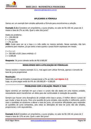 BDES 2013 - MATEMÁTICA FINANCEIRA
edgarabreu@edgarabreu.com.br
Prof. Edgar Abreu www.acasadoconcurseiro.com.br Página 58
APLICANDO A FÓRMULA
Vamos ver um exemplo bem simples aplicando a fórmula para encontrarmos a solução
Exemplo 3.2.1 Considere um empréstimo, a juros simples, no valor de R$ 100 mil, prazo de 3
meses e taxa de 2% ao mês. Qual o valor dos juros?
Dados do problema:
C = 100.000,00
t = 3 meses
i = 2% ao mês
OBS: Cuide para ver se a taxa e o mês estão no mesmo período. Nesse exemplo, não tem
problema para resolver, já que tanto a taxa quanto o prazo foram expressos em meses.
J = C x i x t
J = 100.000 x 0,02 (taxa unitária) x 3
J = 6.000,00
Resposta: Os juros cobrado serão de R$ 6.000,00
RESOLVENDO SEM A UTILIZAÇÃO DE FÓRMULAS:
Vamos resolver o mesmo exemplo 3.2.1, mas agora sem utilizar fórmula, apenas o conceito de
taxa de juros proporcional.
Resolução:
Sabemos que 6% ao trimestre é proporcional a 2% ao mês (ver tópico 2.1)
Logo, os juros pagos serão de 6% de 100.000,00 = 6.000,00
PROBLEMAS COM A RELAÇÃO PRAZO X TAXA
Agora veremos um exemplo em que a taxa e o prazo não são dados em uma mesma unidade,
necessitando assim transformar um deles para dar continuidade à resolução da questão.
Sempre que houver uma divergência de unidade entre taxa e prazo, é melhor alterar o prazo do
que mudar a taxa de juros. Para uma questão de juros simples, esta escolha é indiferente, porém
caso o candidato se acostume a alterar a taxa de juros, irá encontrar dificuldades para responder
as questões de juros compostos, pois estas as alterações de taxa de juros não são simples,
proporcional, e sim equivalentes.
Exemplo 3.2.2 Considere um empréstimo, a juros simples, no valor de R$ 100 mil, prazo de 3
meses e taxa de 12% ao ano. Qual o valor dos juros?
 