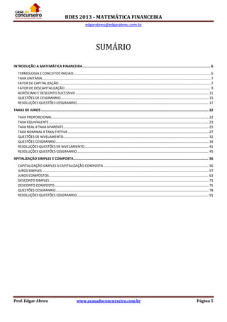 BDES 2013 - MATEMÁTICA FINANCEIRA
edgarabreu@edgarabreu.com.br
Prof. Edgar Abreu www.acasadoconcurseiro.com.br Página 5
SUMÁRIO
INTRODUÇÃO A MATEMÁTICA FINANCEIRA............................................................................................................................... 6
TERMOLOGIA E CONCEITOS INICIAIS .............................................................................................................................................. 6
TAXA UNITÁRIA............................................................................................................................................................................... 7
FATOR DE CAPITALIZAÇÃO.............................................................................................................................................................. 7
FATOR DE DESCAPITALIZAÇÃO ....................................................................................................................................................... 9
ACRÉSCIMO E DESCONTO SUCESSIVO .......................................................................................................................................... 11
QUESTÕES DE CESGRANRIO.......................................................................................................................................................... 15
RESOLUÇÕES QUESTÕES CESGRANRIO......................................................................................................................................... 17
TAXAS DE JUROS ...................................................................................................................................................................... 22
TAXA PROPORCIONAL................................................................................................................................................................... 22
TAXA EQUIVALENTE...................................................................................................................................................................... 23
TAXA REAL X TAXA APARENTE....................................................................................................................................................... 25
TAXA NOMINAL X TAXA EFETIVA .................................................................................................................................................. 27
QUESTÕES DE NIVELAMENTO....................................................................................................................................................... 32
QUESTÕES CESGRANRIO............................................................................................................................................................... 34
RESOLUÇÕES QUESTÕES DE NIVELAMENTO................................................................................................................................. 41
RESOLUÇÕES QUESTÕES CESGRANRIO......................................................................................................................................... 45
APITALIZAÇÃO SIMPLES E COMPOSTA...................................................................................................................................... 56
CAPITALIZAÇÃO SIMPLES X CAPITALIZAÇÃO COMPOSTA ............................................................................................................. 56
JUROS SIMPLES............................................................................................................................................................................. 57
JUROS COMPOSTOS...................................................................................................................................................................... 63
DESCONTO SIMPLES ..................................................................................................................................................................... 71
DESCONTO COMPOSTO................................................................................................................................................................ 75
QUESTÕES CESGRANRIO............................................................................................................................................................... 78
RESOLUÇÕES QUESTÕES CESGRANRIO......................................................................................................................................... 91
 