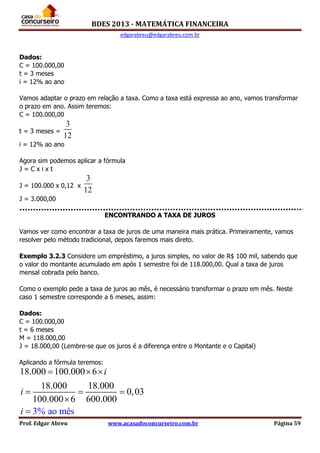 BDES 2013 - MATEMÁTICA FINANCEIRA
edgarabreu@edgarabreu.com.br
Prof. Edgar Abreu www.acasadoconcurseiro.com.br Página 59
Dados:
C = 100.000,00
t = 3 meses
i = 12% ao ano
Vamos adaptar o prazo em relação a taxa. Como a taxa está expressa ao ano, vamos transformar
o prazo em ano. Assim teremos:
C = 100.000,00
t = 3 meses =
3
12
i = 12% ao ano
Agora sim podemos aplicar a fórmula
J = C x i x t
J = 100.000 x 0,12 x
3
12
J = 3.000,00
ENCONTRANDO A TAXA DE JUROS
Vamos ver como encontrar a taxa de juros de uma maneira mais prática. Primeiramente, vamos
resolver pelo método tradicional, depois faremos mais direto.
Exemplo 3.2.3 Considere um empréstimo, a juros simples, no valor de R$ 100 mil, sabendo que
o valor do montante acumulado em após 1 semestre foi de 118.000,00. Qual a taxa de juros
mensal cobrada pelo banco.
Como o exemplo pede a taxa de juros ao mês, é necessário transformar o prazo em mês. Neste
caso 1 semestre corresponde a 6 meses, assim:
Dados:
C = 100.000,00
t = 6 meses
M = 118.000,00
J = 18.000,00 (Lembre-se que os juros é a diferença entre o Montante e o Capital)
Aplicando a fórmula teremos:
18.000 100.000 6
18.000 18.000
0,03
100.000 6 600.000
3% ao mês
i
i
i
  
  


 