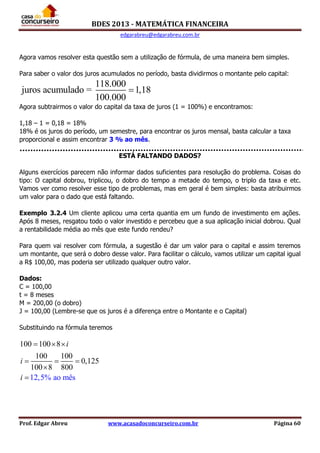 BDES 2013 - MATEMÁTICA FINANCEIRA
edgarabreu@edgarabreu.com.br
Prof. Edgar Abreu www.acasadoconcurseiro.com.br Página 60
Agora vamos resolver esta questão sem a utilização de fórmula, de uma maneira bem simples.
Para saber o valor dos juros acumulados no período, basta dividirmos o montante pelo capital:
118.000
juros acumulado = 1,18
100.000

Agora subtrairmos o valor do capital da taxa de juros (1 = 100%) e encontramos:
1,18 – 1 = 0,18 = 18%
18% é os juros do período, um semestre, para encontrar os juros mensal, basta calcular a taxa
proporcional e assim encontrar 3 % ao mês.
ESTÁ FALTANDO DADOS?
Alguns exercícios parecem não informar dados suficientes para resolução do problema. Coisas do
tipo: O capital dobrou, triplicou, o dobro do tempo a metade do tempo, o triplo da taxa e etc.
Vamos ver como resolver esse tipo de problemas, mas em geral é bem simples: basta atribuirmos
um valor para o dado que está faltando.
Exemplo 3.2.4 Um cliente aplicou uma certa quantia em um fundo de investimento em ações.
Após 8 meses, resgatou todo o valor investido e percebeu que a sua aplicação inicial dobrou. Qual
a rentabilidade média ao mês que este fundo rendeu?
Para quem vai resolver com fórmula, a sugestão é dar um valor para o capital e assim teremos
um montante, que será o dobro desse valor. Para facilitar o cálculo, vamos utilizar um capital igual
a R$ 100,00, mas poderia ser utilizado qualquer outro valor.
Dados:
C = 100,00
t = 8 meses
M = 200,00 (o dobro)
J = 100,00 (Lembre-se que os juros é a diferença entre o Montante e o Capital)
Substituindo na fórmula teremos
100 100 8
100 100
0,125
100
12,5% ao
8 80
ê
0
m s
i
i
i
  
  


 