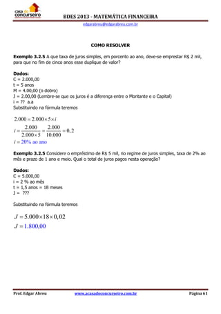 BDES 2013 - MATEMÁTICA FINANCEIRA
edgarabreu@edgarabreu.com.br
Prof. Edgar Abreu www.acasadoconcurseiro.com.br Página 61
COMO RESOLVER
Exemplo 3.2.5 A que taxa de juros simples, em porcento ao ano, deve-se emprestar R$ 2 mil,
para que no fim de cinco anos esse duplique de valor?
Dados:
C = 2.000,00
t = 5 anos
M = 4.00,00 (o dobro)
J = 2.00,00 (Lembre-se que os juros é a diferença entre o Montante e o Capital)
i = ?? a.a
Substituindo na fórmula teremos
2.000 2.000 5
2.000 2.000
0,2
2.000 5 10.000
20% ao ano
i
i
i
  
  


Exemplo 3.2.5 Considere o empréstimo de R$ 5 mil, no regime de juros simples, taxa de 2% ao
mês e prazo de 1 ano e meio. Qual o total de juros pagos nesta operação?
Dados:
C = 5.000,00
i = 2 % ao mês
t = 1,5 anos = 18 meses
J = ???
Substituindo na fórmula teremos
5.000 18 0,
1.800,00
02J
J
  

 