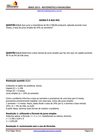BDES 2013 - MATEMÁTICA FINANCEIRA
edgarabreu@edgarabreu.com.br
Prof. Edgar Abreu www.acasadoconcurseiro.com.br Página 62
AGORA É A SUA VEZ:
QUESTÃO 3.2.1 Que juros a importância de R$ 5.700,00 produzirá, aplicada durante nove
meses, à taxa de juros simples de 24% ao semestre?
QUESTÃO 3.2.2 Determine a taxa mensal de juros simples que faz com que um capital aumente
40 % ao fim de três anos.
Resolução questão 3.2.1
Coletando os dados do problema, temos:
Capital (C) = 5.700
Tempo (t) = 9 meses
Juros simples (i) = 24% ao semestre
Como o problema informou a taxa ao semestre e precisamos de uma taxa para 9 meses,
precisamos primeiramente trabalhar com essa taxa. Como são juros simples:
1 semestre = 6 meses. Assim, basta dividir a taxa de 24% por 6, e teremos a taxa mensal.
24% / 6 = 4% ao mês, ou 0,04.
A partir daqui, teremos duas formas de resolver o problema.
Resolução 1: utilizando a fórmula de juros simples
Podemos aplicar a fórmula: J = C x i x t. Substituindo os valores, teremos:
J = 5.700 x 0,04 x 9
J = 2.052,00
Resolução 2: raciocinando sem o uso de fórmulas
 