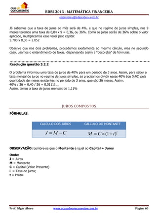 BDES 2013 - MATEMÁTICA FINANCEIRA
edgarabreu@edgarabreu.com.br
Prof. Edgar Abreu www.acasadoconcurseiro.com.br Página 63
Já sabemos que a taxa de juros ao mês será de 4%, e que no regime de juros simples, nos 9
meses teremos uma taxa de 0,04 x 9 = 0,36, ou 36%. Como os juros serão de 36% sobre o valor
aplicado, multiplicamos esse valor pelo capital:
5.700 x 0,36 = 2.052
Observe que nos dois problemas, procedemos exatamente ao mesmo cálculo, mas no segundo
caso, usamos o entendimento de taxas, dispensando assim a “decoreba” de fórmulas.
Resolução questão 3.2.2
O problema informou uma taxa de juros de 40% para um período de 3 anos. Assim, para saber a
taxa mensal de juros no regime de juros simples, só precisamos dividir esses 40% (ou 0,40) pela
quantidade de meses existentes no período de 3 anos, que são 36 meses. Assim:
40% / 36 = 0,40 / 36 = 0,01111...
Assim, temos a taxa de juros mensais de 1,11%
JUROS COMPOSTOS
FÓRMULAS:
OBSERVAÇÃO: Lembre-se que o Montante é igual ao Capital + Juros
Onde:
J = Juros
M = Montante
C = Capital (Valor Presente)
i = Taxa de juros;
t = Prazo.
CALCULO DOS JUROS CALCULO DO MONTANTE
J M C  (1 )t
M C i  
 