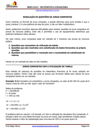 BDES 2013 - MATEMÁTICA FINANCEIRA
edgarabreu@edgarabreu.com.br
Prof. Edgar Abreu www.acasadoconcurseiro.com.br Página 64
RESOLUÇÃO DE QUESTÕES DE JUROS COMPOSTOS
Como notamos na fórmula de juros composto, a grande diferença para juros simples é que o
prazo (variável t ) é uma potência da taxa de juros, e não um fator multiplicativo.
Assim, poderemos encontrar algumas dificuldades para resolver questões de juros compostos em
provas de concurso público, onde não é permitido o uso de equipamentos eletrônicos que
poderiam facilitarem estes cálculos.
Por esse motivo, juros compostos pode ser cobrado de 3 maneiras nas provas de concurso
público.
1. Questões que necessitam da utilização de tabela.
2. Questões que são resolvidas com substituição de dados fornecidos na própria
questão.
3. Questões que possibilitam a resolução sem a necessidade de substituição de
valores.
Vamos ver um exemplo de cada um dos modelos.
JUROS COMPOSTOS COM A UTILIZAÇÃO DE TABELA
Esse método de cobrança de questões de matemática financeira já foi muito utilizado em
concurso público. Porém, hoje são raras as provas que fornecem tabela para cálculo de juros
compostos Vamos ver um exemplo.
Exemplo 3.3.1 Considere um empréstimo, a juros compostos, no valor de R$ 100 mil, prazo de 8
meses e taxa de 10% ao mês. Qual o valor do montante?
Dados do problema:
C = 100.000,00
t = 8 meses
i = 10% ao mês
8
8
(1 )
100.000 (1 0,10)
100.000 (1,10)
t
M C i
M
M
  
  
 
O problema está em calcular 1,10 elevado a 8. Sem a utilização de calculadora fica complicado. A
solução é olhar em uma tabela fornecida na prova em anexo, algo semelhante à tabela abaixo.
Vamos localizar o fator de capitalização para uma taxa de 10% e um prazo igual a 8.
 