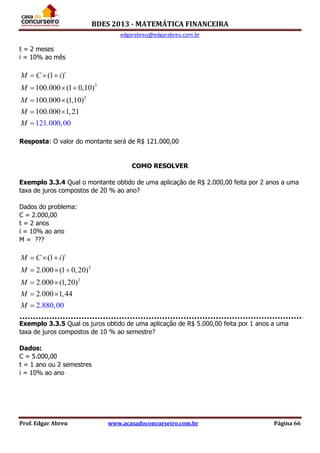 BDES 2013 - MATEMÁTICA FINANCEIRA
edgarabreu@edgarabreu.com.br
Prof. Edgar Abreu www.acasadoconcurseiro.com.br Página 66
t = 2 meses
i = 10% ao mês
2
2
(1 )
100.000 (1 0,10)
100.000 (1,10)
100.000
121.000,00
1,21
t
M C i
M
M
M
M
  
  
 
 

Resposta: O valor do montante será de R$ 121.000,00
COMO RESOLVER
Exemplo 3.3.4 Qual o montante obtido de uma aplicação de R$ 2.000,00 feita por 2 anos a uma
taxa de juros compostos de 20 % ao ano?
Dados do problema:
C = 2.000,00
t = 2 anos
i = 10% ao ano
M = ???
2
2
(1 )
2.000 (1 0,20)
2.000 (1,2
2.880,00
0)
2.000 1,44
t
M C i
M
M
M
M
  
  
 
 

Exemplo 3.3.5 Qual os juros obtido de uma aplicação de R$ 5.000,00 feita por 1 anos a uma
taxa de juros compostos de 10 % ao semestre?
Dados:
C = 5.000,00
t = 1 ano ou 2 semestres
i = 10% ao ano
 