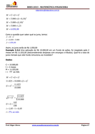 BDES 2013 - MATEMÁTICA FINANCEIRA
edgarabreu@edgarabreu.com.br
Prof. Edgar Abreu www.acasadoconcurseiro.com.br Página 67
2
2
(1 )
5.000 (1 0,10)
5.000 (1,1
6.050,00
0)
5.000 1,21
t
M C i
M
M
M
M
  
  
 
 

Como a questão quer saber qual os juros, temos:
6.050 5.000
1.050,00
J M C
J
J
 
 

Assim, os juros serão de R$ 1.050,00
Exemplo 3.3.6 Uma aplicação de R$ 10.000,00 em um Fundo de ações, foi resgatada após 2
meses em R$ 11.025,00 (desconsiderando despesas com encargos e tributos). Qual foi a taxa de
juros mensais que este fundo remunerou ao investidor?
Dados:
C = 10.000,00
t = 2 meses
M = 11.025,00
i = ??? ao mês
2
2
(1 )
11.025 10.000 (1 )
11.025
(1 )
10.000
t
M C i
i
i
  
  
 
2 11.025
(1 )
10.000
105
(1 )
100
1,05 1 0,0
5% ao mês
5
i
i
i
i
 
 
  

 
