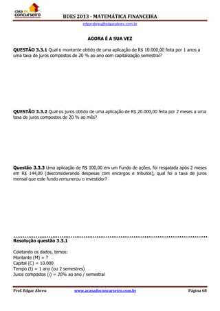 BDES 2013 - MATEMÁTICA FINANCEIRA
edgarabreu@edgarabreu.com.br
Prof. Edgar Abreu www.acasadoconcurseiro.com.br Página 68
AGORA É A SUA VEZ
QUESTÃO 3.3.1 Qual o montante obtido de uma aplicação de R$ 10.000,00 feita por 1 anos a
uma taxa de juros compostos de 20 % ao ano com capitalização semestral?
QUESTÃO 3.3.2 Qual os juros obtido de uma aplicação de R$ 20.000,00 feita por 2 meses a uma
taxa de juros compostos de 20 % ao mês?
Questão 3.3.3 Uma aplicação de R$ 100,00 em um Fundo de ações, foi resgatada após 2 meses
em R$ 144,00 (desconsiderando despesas com encargos e tributos), qual foi a taxa de juros
mensal que este fundo remunerou o investidor?
Resolução questão 3.3.1
Coletando os dados, temos:
Montante (M) = ?
Capital (C) = 10.000
Tempo (t) = 1 ano (ou 2 semestres)
Juros compostos (i) = 20% ao ano / semestral
 