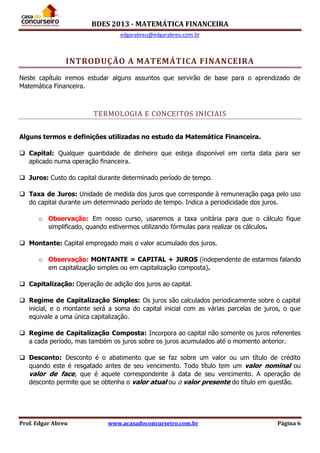 BDES 2013 - MATEMÁTICA FINANCEIRA
edgarabreu@edgarabreu.com.br
Prof. Edgar Abreu www.acasadoconcurseiro.com.br Página 6
INTRODUÇÃO A MATEMÁTICA FINANCEIRA
Neste capítulo iremos estudar alguns assuntos que servirão de base para o aprendizado de
Matemática Financeira.
TERMOLOGIA E CONCEITOS INICIAIS
Alguns termos e definições utilizadas no estudo da Matemática Financeira.
 Capital: Qualquer quantidade de dinheiro que esteja disponível em certa data para ser
aplicado numa operação financeira.
 Juros: Custo do capital durante determinado período de tempo.
 Taxa de Juros: Unidade de medida dos juros que corresponde à remuneração paga pelo uso
do capital durante um determinado período de tempo. Indica a periodicidade dos juros.
o Observação: Em nosso curso, usaremos a taxa unitária para que o cálculo fique
simplificado, quando estivermos utilizando fórmulas para realizar os cálculos.
 Montante: Capital empregado mais o valor acumulado dos juros.
o Observação: MONTANTE = CAPITAL + JUROS (independente de estarmos falando
em capitalização simples ou em capitalização composta).
 Capitalização: Operação de adição dos juros ao capital.
 Regime de Capitalização Simples: Os juros são calculados periodicamente sobre o capital
inicial, e o montante será a soma do capital inicial com as várias parcelas de juros, o que
equivale a uma única capitalização.
 Regime de Capitalização Composta: Incorpora ao capital não somente os juros referentes
a cada período, mas também os juros sobre os juros acumulados até o momento anterior.
 Desconto: Desconto é o abatimento que se faz sobre um valor ou um título de crédito
quando este é resgatado antes de seu vencimento. Todo título tem um valor nominal ou
valor de face, que é aquele correspondente à data de seu vencimento. A operação de
desconto permite que se obtenha o valor atual ou o valor presente do título em questão.
 