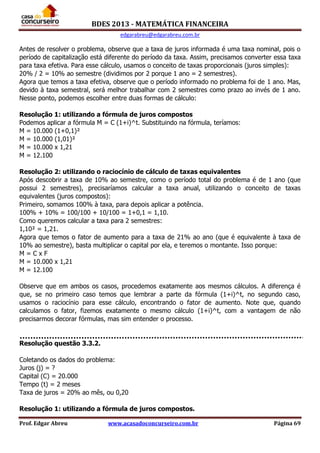 BDES 2013 - MATEMÁTICA FINANCEIRA
edgarabreu@edgarabreu.com.br
Prof. Edgar Abreu www.acasadoconcurseiro.com.br Página 69
Antes de resolver o problema, observe que a taxa de juros informada é uma taxa nominal, pois o
período de capitalização está diferente do período da taxa. Assim, precisamos converter essa taxa
para taxa efetiva. Para esse cálculo, usamos o conceito de taxas proporcionais (juros simples):
20% / 2 = 10% ao semestre (dividimos por 2 porque 1 ano = 2 semestres).
Agora que temos a taxa efetiva, observe que o período informado no problema foi de 1 ano. Mas,
devido à taxa semestral, será melhor trabalhar com 2 semestres como prazo ao invés de 1 ano.
Nesse ponto, podemos escolher entre duas formas de cálculo:
Resolução 1: utilizando a fórmula de juros compostos
Podemos aplicar a fórmula M = C (1+i)^t. Substituindo na fórmula, teríamos:
M = 10.000 (1+0,1)²
M = 10.000 (1,01)²
M = 10.000 x 1,21
M = 12.100
Resolução 2: utilizando o raciocínio de cálculo de taxas equivalentes
Após descobrir a taxa de 10% ao semestre, como o período total do problema é de 1 ano (que
possui 2 semestres), precisaríamos calcular a taxa anual, utilizando o conceito de taxas
equivalentes (juros compostos):
Primeiro, somamos 100% à taxa, para depois aplicar a potência.
100% + 10% = 100/100 + 10/100 = 1+0,1 = 1,10.
Como queremos calcular a taxa para 2 semestres:
1,10² = 1,21.
Agora que temos o fator de aumento para a taxa de 21% ao ano (que é equivalente à taxa de
10% ao semestre), basta multiplicar o capital por ela, e teremos o montante. Isso porque:
M = C x F
M = 10.000 x 1,21
M = 12.100
Observe que em ambos os casos, procedemos exatamente aos mesmos cálculos. A diferença é
que, se no primeiro caso temos que lembrar a parte da fórmula (1+i)^t, no segundo caso,
usamos o raciocínio para esse cálculo, encontrando o fator de aumento. Note que, quando
calculamos o fator, fizemos exatamente o mesmo cálculo (1+i)^t, com a vantagem de não
precisarmos decorar fórmulas, mas sim entender o processo.
Resolução questão 3.3.2.
Coletando os dados do problema:
Juros (j) = ?
Capital (C) = 20.000
Tempo (t) = 2 meses
Taxa de juros = 20% ao mês, ou 0,20
Resolução 1: utilizando a fórmula de juros compostos.
 