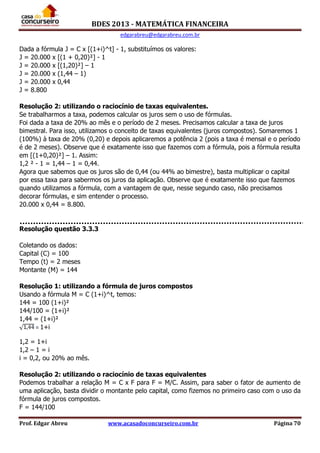 BDES 2013 - MATEMÁTICA FINANCEIRA
edgarabreu@edgarabreu.com.br
Prof. Edgar Abreu www.acasadoconcurseiro.com.br Página 70
Dada a fórmula J = C x [(1+i)^t] - 1, substituímos os valores:
J = 20.000 x [(1 + 0,20)²] - 1
J = 20.000 x [(1,20)²] – 1
J = 20.000 x (1,44 – 1)
J = 20.000 x 0,44
J = 8.800
Resolução 2: utilizando o raciocínio de taxas equivalentes.
Se trabalharmos a taxa, podemos calcular os juros sem o uso de fórmulas.
Foi dada a taxa de 20% ao mês e o período de 2 meses. Precisamos calcular a taxa de juros
bimestral. Para isso, utilizamos o conceito de taxas equivalentes (juros compostos). Somaremos 1
(100%) à taxa de 20% (0,20) e depois aplicaremos a potência 2 (pois a taxa é mensal e o período
é de 2 meses). Observe que é exatamente isso que fazemos com a fórmula, pois a fórmula resulta
em [(1+0,20)²] – 1. Assim:
1,2 ² - 1 = 1,44 – 1 = 0,44.
Agora que sabemos que os juros são de 0,44 (ou 44% ao bimestre), basta multiplicar o capital
por essa taxa para sabermos os juros da aplicação. Observe que é exatamente isso que fazemos
quando utilizamos a fórmula, com a vantagem de que, nesse segundo caso, não precisamos
decorar fórmulas, e sim entender o processo.
20.000 x 0,44 = 8.800.
Resolução questão 3.3.3
Coletando os dados:
Capital (C) = 100
Tempo (t) = 2 meses
Montante (M) = 144
Resolução 1: utilizando a fórmula de juros compostos
Usando a fórmula M = C (1+i)^t, temos:
144 = 100 (1+i)²
144/100 = (1+i)²
1,44 = (1+i)²
= 1+i
1,2 = 1+i
1,2 – 1 = i
i = 0,2, ou 20% ao mês.
Resolução 2: utilizando o raciocínio de taxas equivalentes
Podemos trabalhar a relação M = C x F para F = M/C. Assim, para saber o fator de aumento de
uma aplicação, basta dividir o montante pelo capital, como fizemos no primeiro caso com o uso da
fórmula de juros compostos.
F = 144/100
 