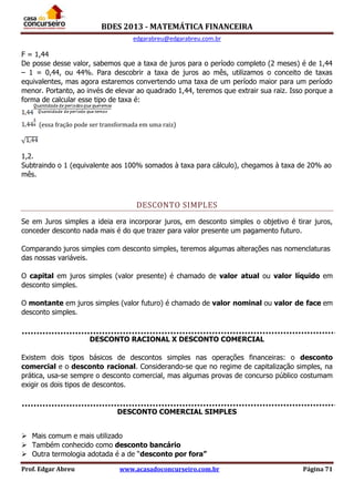 BDES 2013 - MATEMÁTICA FINANCEIRA
edgarabreu@edgarabreu.com.br
Prof. Edgar Abreu www.acasadoconcurseiro.com.br Página 71
F = 1,44
De posse desse valor, sabemos que a taxa de juros para o período completo (2 meses) é de 1,44
– 1 = 0,44, ou 44%. Para descobrir a taxa de juros ao mês, utilizamos o conceito de taxas
equivalentes, mas agora estaremos convertendo uma taxa de um período maior para um período
menor. Portanto, ao invés de elevar ao quadrado 1,44, teremos que extrair sua raiz. Isso porque a
forma de calcular esse tipo de taxa é:
(essa fração pode ser transformada em uma raiz)
1,2.
Subtraindo o 1 (equivalente aos 100% somados à taxa para cálculo), chegamos à taxa de 20% ao
mês.
DESCONTO SIMPLES
Se em Juros simples a ideia era incorporar juros, em desconto simples o objetivo é tirar juros,
conceder desconto nada mais é do que trazer para valor presente um pagamento futuro.
Comparando juros simples com desconto simples, teremos algumas alterações nas nomenclaturas
das nossas variáveis.
O capital em juros simples (valor presente) é chamado de valor atual ou valor líquido em
desconto simples.
O montante em juros simples (valor futuro) é chamado de valor nominal ou valor de face em
desconto simples.
DESCONTO RACIONAL X DESCONTO COMERCIAL
Existem dois tipos básicos de descontos simples nas operações financeiras: o desconto
comercial e o desconto racional. Considerando-se que no regime de capitalização simples, na
prática, usa-se sempre o desconto comercial, mas algumas provas de concurso público costumam
exigir os dois tipos de descontos.
DESCONTO COMERCIAL SIMPLES
 Mais comum e mais utilizado
 Também conhecido como desconto bancário
 Outra termologia adotada é a de “desconto por fora”
 