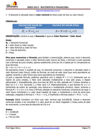 BDES 2013 - MATEMÁTICA FINANCEIRA
edgarabreu@edgarabreu.com.br
Prof. Edgar Abreu www.acasadoconcurseiro.com.br Página 72
 O desconto é calculado sobre o valor nominal do titulo (valor de face ou valor futuro)
FÓRMULAS:
OBSERVAÇÃO: Lembre-se que o Desconto é igual ao Valor Nominal – Valor Atual
Onde:
DC = Desconto Comercial
A = Valor Atual ou Valor Liquido
N = Valor Nominal ou Valor de Face
id = Taxa de desconto;
t = Prazo.
Dica para memorizar a fórmula: para facilitar a memorização, observe que, como o desconto
comercial é calculado sobre o Valor Nominal (valor futuro) do título, a fórmula é muito parecida
com a fórmula de juros simples, apenas substituindo Juros por Dc e Capital por N. Comparando as
duas fórmulas:
Dc = N x i x t  J = C x i x t
Só precisamos tomar o cuidado de que, no desconto comercial, o desconto é calculado sobre o
valor Nominal (valor futuro), então na fórmula, ao invés do valor atual (que seria equivalente ao
capital), teríamos o valor futuro (que seria equivalente ao montante).
Já para a segunda fórmula, podemos associá-la com a relação M = C x F, lembrando que no
regime de juros simples, o fator será calculado multiplicando a taxa pelo prazo, e depois
adicionando 1. Exemplificando, para uma taxa de 20% ao mês, aplicada em 2 meses, teríamos o
fator 0,2 x 2 = 0,4. Somando 1, o fator seria 1,4. Matematicamente, o que fizemos foi 1+i x t
(lembrando da ordem de resolução, pois efetua-se a multiplicação primeiro). Assim, teríamos a
fórmula M = C x (1+i x t). Para a fórmula utilizada no desconto comercial, trocaríamos de lugar o
valor futuro (montante) e o valor atual (capital) de lugar, e mudaríamos o sinal da soma para
subtração, chegando à fórmula C = M (1 – i x t), e finalmente a fórmula exata A = M (1 – i x t).
Exemplo 3.4.1 Considere um título cujo valor nominal seja $10.000,00. Calcule o desconto
comercial simples a ser concedido e o valor atual de um título resgatado 3 meses antes da data
de vencimento, a uma taxa de desconto de 5% a.m
Dados:
N = 10.000,00
t = 3 meses
id = 5% ao mês
CALCULO DO VALOR DO
DESCONTO
CALCULO DO VALOR ATUAL
c dD N i t   (1 )dA N i t   
 
