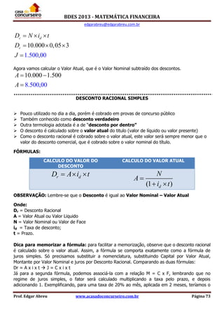BDES 2013 - MATEMÁTICA FINANCEIRA
edgarabreu@edgarabreu.com.br
Prof. Edgar Abreu www.acasadoconcurseiro.com.br Página 73
10.000 0,05
1.500,00
3
c d
c
D N i t
D
J
  
  

Agora vamos calcular o Valor Atual, que é o Valor Nominal subtraído dos descontos.
10.000 1.50
8.500,00
0A
A
 

DESCONTO RACIONAL SIMPLES
 Pouco utilizado no dia a dia, porém é cobrado em provas de concurso público
 Também conhecido como desconto verdadeiro
 Outra termologia adotada é a de “desconto por dentro”
 O desconto é calculado sobre o valor atual do titulo (valor de líquido ou valor presente)
 Como o desconto racional é cobrado sobre o valor atual, este valor será sempre menor que o
valor do desconto comercial, que é cobrado sobre o valor nominal do título.
FÓRMULAS:
OBSERVAÇÃO: Lembre-se que o Desconto é igual ao Valor Nominal – Valor Atual
Onde:
Dr = Desconto Racional
A = Valor Atual ou Valor Liquido
N = Valor Nominal ou Valor de Face
id = Taxa de desconto;
t = Prazo.
Dica para memorizar a fórmula: para facilitar a memorização, observe que o desconto racional
é calculado sobre o valor atual. Assim, a fórmula se comporta exatamente como a fórmula de
juros simples. Só precisamos substituir a nomenclatura, substituindo Capital por Valor Atual,
Montante por Valor Nominal e juros por Desconto Racional. Comparando as duas fórmulas:
Dr = A x i x t  J = C x i x t
Já para a segunda fórmula, podemos associá-la com a relação M = C x F, lembrando que no
regime de juros simples, o fator será calculado multiplicando a taxa pelo prazo, e depois
adicionando 1. Exemplificando, para uma taxa de 20% ao mês, aplicada em 2 meses, teríamos o
CALCULO DO VALOR DO
DESCONTO
CALCULO DO VALOR ATUAL
r dD A i t  
(1 )d
N
A
i t

 
 