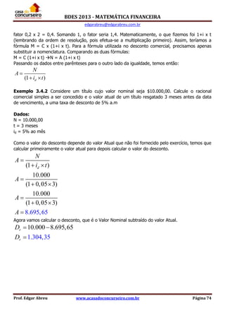 BDES 2013 - MATEMÁTICA FINANCEIRA
edgarabreu@edgarabreu.com.br
Prof. Edgar Abreu www.acasadoconcurseiro.com.br Página 74
fator 0,2 x 2 = 0,4. Somando 1, o fator seria 1,4. Matematicamente, o que fizemos foi 1+i x t
(lembrando da ordem de resolução, pois efetua-se a multiplicação primeiro). Assim, teríamos a
fórmula M = C x (1+i x t). Para a fórmula utilizada no desconto comercial, precisamos apenas
substituir a nomenclatura. Comparando as duas fórmulas:
M = C (1+i x t) N = A (1+i x t)
Passando os dados entre parênteses para o outro lado da igualdade, temos então:
(1 )d
N
A
i t

 
Exemplo 3.4.2 Considere um título cujo valor nominal seja $10.000,00. Calcule o racional
comercial simples a ser concedido e o valor atual de um título resgatado 3 meses antes da data
de vencimento, a uma taxa de desconto de 5% a.m
Dados:
N = 10.000,00
t = 3 meses
id = 5% ao mês
Como o valor do desconto depende do valor Atual que não foi fornecido pelo exercício, temos que
calcular primeiramente o valor atual para depois calcular o valor do desconto.
(1 )
10.000
(1 0,05 3)
10.000
(1 0,0
8.695
5
,
3)
65
d
N
A
i t
A
A
A

 

 

 

Agora vamos calcular o desconto, que é o Valor Nominal subtraído do valor Atual.
10.000 8.695,65
1.304,35
r
r
D
D
 

 