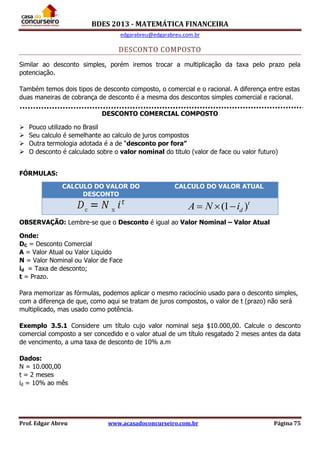 BDES 2013 - MATEMÁTICA FINANCEIRA
edgarabreu@edgarabreu.com.br
Prof. Edgar Abreu www.acasadoconcurseiro.com.br Página 75
DESCONTO COMPOSTO
Similar ao desconto simples, porém iremos trocar a multiplicação da taxa pelo prazo pela
potenciação.
Também temos dois tipos de desconto composto, o comercial e o racional. A diferença entre estas
duas maneiras de cobrança de desconto é a mesma dos descontos simples comercial e racional.
DESCONTO COMERCIAL COMPOSTO
 Pouco utilizado no Brasil
 Seu calculo é semelhante ao calculo de juros compostos
 Outra termologia adotada é a de “desconto por fora”
 O desconto é calculado sobre o valor nominal do titulo (valor de face ou valor futuro)
FÓRMULAS:
OBSERVAÇÃO: Lembre-se que o Desconto é igual ao Valor Nominal – Valor Atual
Onde:
DC = Desconto Comercial
A = Valor Atual ou Valor Liquido
N = Valor Nominal ou Valor de Face
id = Taxa de desconto;
t = Prazo.
Para memorizar as fórmulas, podemos aplicar o mesmo raciocínio usado para o desconto simples,
com a diferença de que, como aqui se tratam de juros compostos, o valor de t (prazo) não será
multiplicado, mas usado como potência.
Exemplo 3.5.1 Considere um título cujo valor nominal seja $10.000,00. Calcule o desconto
comercial composto a ser concedido e o valor atual de um título resgatado 2 meses antes da data
de vencimento, a uma taxa de desconto de 10% a.m
Dados:
N = 10.000,00
t = 2 meses
id = 10% ao mês
CALCULO DO VALOR DO
DESCONTO
CALCULO DO VALOR ATUAL
(1 )t
dA N i  
 