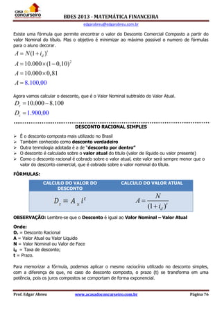 BDES 2013 - MATEMÁTICA FINANCEIRA
edgarabreu@edgarabreu.com.br
Prof. Edgar Abreu www.acasadoconcurseiro.com.br Página 76
Existe uma fórmula que permite encontrar o valor do Desconto Comercial Composto a partir do
valor Nominal do título. Mas o objetivo é minimizar ao máximo possível o numero de fórmulas
para o aluno decorar.
2
(1 )
10.000 (1 0,10)
10.000
8.100,0
0,81
0
t
dA N i
A
A
A
 
  
 

Agora vamos calcular o desconto, que é o Valor Nominal subtraído do Valor Atual.
10.000 8.10
1.900,00
0c
c
D
D
 

DESCONTO RACIONAL SIMPLES
 É o desconto composto mais utilizado no Brasil
 Também conhecido como desconto verdadeiro
 Outra termologia adotada é a de “desconto por dentro”
 O desconto é calculado sobre o valor atual do titulo (valor de líquido ou valor presente)
 Como o desconto racional é cobrado sobre o valor atual, este valor será sempre menor que o
valor do desconto comercial, que é cobrado sobre o valor nominal do título.
FÓRMULAS:
OBSERVAÇÃO: Lembre-se que o Desconto é igual ao Valor Nominal – Valor Atual
Onde:
Dr = Desconto Racional
A = Valor Atual ou Valor Liquido
N = Valor Nominal ou Valor de Face
id = Taxa de desconto;
t = Prazo.
Para memorizar a fórmula, podemos aplicar o mesmo raciocínio utilizado no desconto simples,
com a diferença de que, no caso do desconto composto, o prazo (t) se transforma em uma
potência, pois os juros compostos se comportam de forma exponencial.
CALCULO DO VALOR DO
DESCONTO
CALCULO DO VALOR ATUAL
(1 )t
d
N
A
i


 