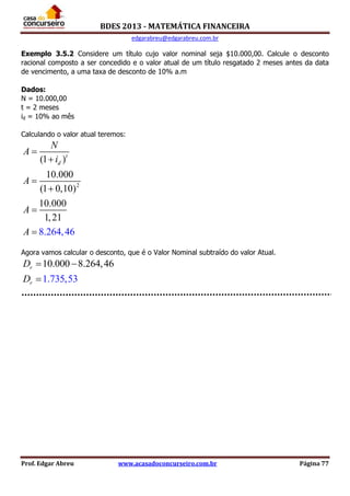 BDES 2013 - MATEMÁTICA FINANCEIRA
edgarabreu@edgarabreu.com.br
Prof. Edgar Abreu www.acasadoconcurseiro.com.br Página 77
Exemplo 3.5.2 Considere um título cujo valor nominal seja $10.000,00. Calcule o desconto
racional composto a ser concedido e o valor atual de um título resgatado 2 meses antes da data
de vencimento, a uma taxa de desconto de 10% a.m
Dados:
N = 10.000,00
t = 2 meses
id = 10% ao mês
Calculando o valor atual teremos:
2
(1 )
10.000
(1 0,10)
10.000
1,2
8.264 4
1
, 6
t
d
N
A
i
A
A
A






Agora vamos calcular o desconto, que é o Valor Nominal subtraído do valor Atual.
10.000 8.264,46
1.735,53
r
r
D
D
 

 