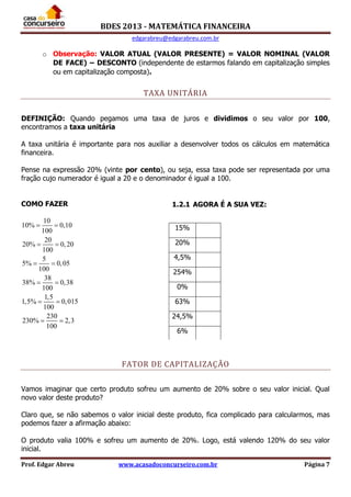 BDES 2013 - MATEMÁTICA FINANCEIRA
edgarabreu@edgarabreu.com.br
Prof. Edgar Abreu www.acasadoconcurseiro.com.br Página 7
o Observação: VALOR ATUAL (VALOR PRESENTE) = VALOR NOMINAL (VALOR
DE FACE) – DESCONTO (independente de estarmos falando em capitalização simples
ou em capitalização composta).
TAXA UNITÁRIA
DEFINIÇÃO: Quando pegamos uma taxa de juros e dividimos o seu valor por 100,
encontramos a taxa unitária
A taxa unitária é importante para nos auxiliar a desenvolver todos os cálculos em matemática
financeira.
Pense na expressão 20% (vinte por cento), ou seja, essa taxa pode ser representada por uma
fração cujo numerador é igual a 20 e o denominador é igual a 100.
COMO FAZER
10
10% 0,10
100
20
20% 0,20
100
5
5% 0,05
100
38
38% 0,38
100
1,5
1,5% 0,015
100
230
230% 2,3
100
 
 
 
 
 
 
FATOR DE CAPITALIZAÇÃO
Vamos imaginar que certo produto sofreu um aumento de 20% sobre o seu valor inicial. Qual
novo valor deste produto?
Claro que, se não sabemos o valor inicial deste produto, fica complicado para calcularmos, mas
podemos fazer a afirmação abaixo:
O produto valia 100% e sofreu um aumento de 20%. Logo, está valendo 120% do seu valor
inicial.
1.2.1 AGORA É A SUA VEZ:
15%
20%
4,5%
254%
0%
63%
24,5%
6%
 