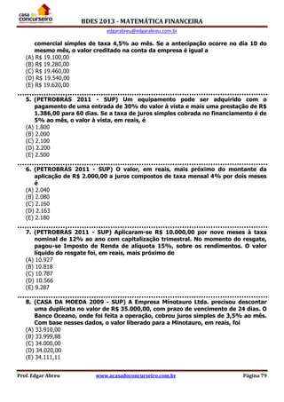 BDES 2013 - MATEMÁTICA FINANCEIRA
edgarabreu@edgarabreu.com.br
Prof. Edgar Abreu www.acasadoconcurseiro.com.br Página 79
comercial simples de taxa 4,5% ao mês. Se a antecipação ocorre no dia 10 do
mesmo mês, o valor creditado na conta da empresa é igual a
(A) R$ 19.100,00
(B) R$ 19.280,00
(C) R$ 19.460,00
(D) R$ 19.540,00
(E) R$ 19.620,00
5. (PETROBRÁS 2011 - SUP) Um equipamento pode ser adquirido com o
pagamento de uma entrada de 30% do valor à vista e mais uma prestação de R$
1.386,00 para 60 dias. Se a taxa de juros simples cobrada no financiamento é de
5% ao mês, o valor à vista, em reais, é
(A) 1.800
(B) 2.000
(C) 2.100
(D) 2.200
(E) 2.500
6. (PETROBRÁS 2011 - SUP) O valor, em reais, mais próximo do montante da
aplicação de R$ 2.000,00 a juros compostos de taxa mensal 4% por dois meses
é
(A) 2.040
(B) 2.080
(C) 2.160
(D) 2.163
(E) 2.180
7. (PETROBRÁS 2011 - SUP) Aplicaram-se R$ 10.000,00 por nove meses à taxa
nominal de 12% ao ano com capitalização trimestral. No momento do resgate,
pagou-se Imposto de Renda de alíquota 15%, sobre os rendimentos. O valor
líquido do resgate foi, em reais, mais próximo de
(A) 10.927
(B) 10.818
(C) 10.787
(D) 10.566
(E) 9.287
8. (CASA DA MOEDA 2009 - SUP) A Empresa Minotauro Ltda. precisou descontar
uma duplicata no valor de R$ 35.000,00, com prazo de vencimento de 24 dias. O
Banco Oceano, onde foi feita a operação, cobrou juros simples de 3,5% ao mês.
Com base nesses dados, o valor liberado para a Minotauro, em reais, foi
(A) 33.910,00
(B) 33.999,88
(C) 34.000,00
(D) 34.020,00
(E) 34.111,11
 