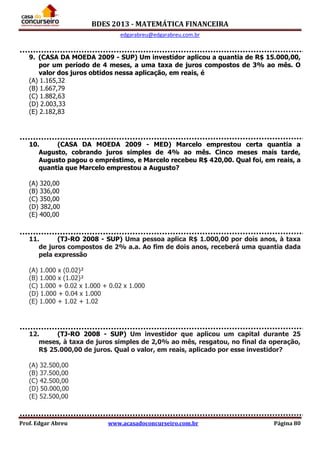 BDES 2013 - MATEMÁTICA FINANCEIRA
edgarabreu@edgarabreu.com.br
Prof. Edgar Abreu www.acasadoconcurseiro.com.br Página 80
9. (CASA DA MOEDA 2009 - SUP) Um investidor aplicou a quantia de R$ 15.000,00,
por um período de 4 meses, a uma taxa de juros compostos de 3% ao mês. O
valor dos juros obtidos nessa aplicação, em reais, é
(A) 1.165,32
(B) 1.667,79
(C) 1.882,63
(D) 2.003,33
(E) 2.182,83
10. (CASA DA MOEDA 2009 - MED) Marcelo emprestou certa quantia a
Augusto, cobrando juros simples de 4% ao mês. Cinco meses mais tarde,
Augusto pagou o empréstimo, e Marcelo recebeu R$ 420,00. Qual foi, em reais, a
quantia que Marcelo emprestou a Augusto?
(A) 320,00
(B) 336,00
(C) 350,00
(D) 382,00
(E) 400,00
11. (TJ-RO 2008 - SUP) Uma pessoa aplica R$ 1.000,00 por dois anos, à taxa
de juros compostos de 2% a.a. Ao fim de dois anos, receberá uma quantia dada
pela expressão
(A) 1.000 x (0.02)²
(B) 1.000 x (1.02)²
(C) 1.000 + 0.02 x 1.000 + 0.02 x 1.000
(D) 1.000 + 0.04 x 1.000
(E) 1.000 + 1.02 + 1.02
12. (TJ-RO 2008 - SUP) Um investidor que aplicou um capital durante 25
meses, à taxa de juros simples de 2,0% ao mês, resgatou, no final da operação,
R$ 25.000,00 de juros. Qual o valor, em reais, aplicado por esse investidor?
(A) 32.500,00
(B) 37.500,00
(C) 42.500,00
(D) 50.000,00
(E) 52.500,00
 