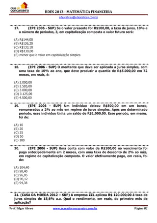 BDES 2013 - MATEMÁTICA FINANCEIRA
edgarabreu@edgarabreu.com.br
Prof. Edgar Abreu www.acasadoconcurseiro.com.br Página 82
17. (EPE 2006 - SUP) Se o valor presente for R$100,00, a taxa de juros, 10% e
o número de períodos, 3, em capitalização composta o valor futuro será:
(A) R$144,00
(B) R$136,20
(C) R$133,10
(D) R$130,00
(E) menor que o valor em capitalização simples
18. (EPE 2006 - SUP) O montante que deve ser aplicado a juros simples, com
uma taxa de 10% ao ano, que deve produzir a quantia de R$5.000,00 em 72
meses, em reais, é:
(A) 2.000,00
(B) 2.585,00
(C) 3.000,00
(D) 3.125,00
(E) 4.500,00
19. (EPE 2006 - SUP) Um indivíduo deixou R$500,00 em um banco,
remunerados a 2% ao mês em regime de juros simples. Após um determinado
período, esse indivíduo tinha um saldo de R$1.000,00. Esse período, em meses,
foi de:
(A) 10
(B) 20
(C) 35
(D) 50
(E) 100
20. (EPE 2006 - SUP) Uma conta com valor de R$100,00 no vencimento foi
paga antecipadamente em 2 meses, com uma taxa de desconto de 2% ao mês,
em regime de capitalização composta. O valor efetivamente pago, em reais, foi
de:
(A) 104,40
(B) 98,40
(C) 96,85
(D) 96,12
(E) 94,38
21. (CASA DA MOEDA 2012 – SUP) A empresa ZZL aplicou R$ 120.000,00 à taxa de
juros simples de 15,6% a.a. Qual o rendimento, em reais, do primeiro mês de
aplicação?
 