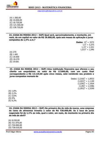 BDES 2013 - MATEMÁTICA FINANCEIRA
edgarabreu@edgarabreu.com.br
Prof. Edgar Abreu www.acasadoconcurseiro.com.br Página 83
(A) 1.560,00
(B) 10.000,00
(C) 18.720,00
(D) 121.560,00
(E) 138.720,00
22. (CASA DA MOEDA 2012 – SUP) Qual será, aproximadamente, o montante, em
reais, de um capital no valor de R$ 18.000,00, após seis meses de aplicação a juros
compostos de 1,5% a.m.?
Dados: 153
= 3375
1,53
= 3,375
1,153
= 1,521
1,0153
= 1,046
(A) 270
(B) 1.681
(C) 18.000
(D) 18.270
(E) 19.681
23. (CASA DA MOEDA 2012 – SUP) Uma instituição financeira que oferece a seu
cliente um empréstimo no valor de R$ 12.000,00, com um custo final
correspondente a R$ 13.119,60 após cinco meses, está vendendo seu produto a
juros compostos mensais de
Dados: (1,018)5
= 1,0933
(1,022)5
= 1,1149
(1,036)5
= 1,1934
(1,09)5
= 1,5386
(1,093)5
= 1,5599
(A) 1,8%
(B) 2,2%
(C) 3,6%
(D) 9%
(E) 9,3%
24. (CASA DA MOEDA 2012 – SUP) No primeiro dia do mês de março, uma empresa
do ramo de alimentos investiu o valor de R$ 730.000,00. Se a taxa de juros
negociada foi de 1,1% ao mês, qual o valor, em reais, do montante no primeiro dia
do mês de abril?
(A) 8.030,00
(B) 721.970,00
(C) 730.000,00
(D) 738.030,00
 