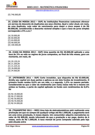 BDES 2013 - MATEMÁTICA FINANCEIRA
edgarabreu@edgarabreu.com.br
Prof. Edgar Abreu www.acasadoconcurseiro.com.br Página 84
(E) 746.060,00
25. (CASA DA MOEDA 2012 – SUP) As instituições financeiras costumam oferecer
um serviço de desconto de duplicatas aos seus clientes. Qual o valor atual, em reais,
de uma duplicata, cujo valor de vencimento para daqui a cinco meses é de R$
80.000,00, considerando o desconto racional simples e que a taxa de juros simples
corresponde a 5% a.m.?
(A) 20.000,00
(B) 60.000,00
(C) 64.000,00
(D) 80.000,00
(E) 100.000,00
26. (CASA DA MOEDA 2012 - SUP) Uma quantia de R$ 20.000,00 aplicada a uma
taxa de 2% ao mês no regime de juros compostos, ao final de três meses, gera um
montante, em reais, de
(A) 20.120,24
(B) 21.200,00
(C) 21.224,16
(D) 26.000,00
(E) 34.560,00
27. (PETROBRÁS 2011 – SUP) Certo investidor, que dispunha de R$ 63.000,00,
dividiu seu capital em duas partes e aplicou-as em dois fundos de investimento. O
primeiro fundo rendeu 0,6% em um mês, e o segundo, 1,5% no mesmo período.
Considerando-se que o valor do rendimento (em reais) nesse mês foi o mesmo em
ambos os fundos, a parte do capital aplicada no fundo com rendimentos de 0,6%
foi
(A) R$ 18.000,00
(B) R$ 27.000,00
(C) R$ 36.000,00
(D) R$ 45.000,00
(E) R$ 54.000,00
28. (TRANSPETRO 2011 – MED) Uma loja de eletrodomésticos está realizando uma
promoção em que na compra de qualquer artigo até R$ 1.000,00, o pagamento será
em uma única prestação, 6 meses depois. Um consumidor adquiriu mercadorias no
valor de R$ 800,00, sendo informado de que a prestação a ser paga, dentro de 6
meses, seria de R$ 1.000,00. A taxa mensal de juros composta cobrada pela loja
está situada entre
 