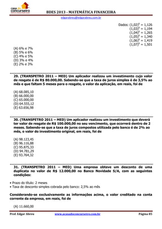 BDES 2013 - MATEMÁTICA FINANCEIRA
edgarabreu@edgarabreu.com.br
Prof. Edgar Abreu www.acasadoconcurseiro.com.br Página 85
Dados: (1,02)6
= 1,126
(1,03)6
= 1,194
(1,04)6
= 1,265
(1,05)6
= 1,340
(1,06)6
= 1,419
(1,07)6
= 1,501
(A) 6% e 7%
(B) 5% e 6%
(C) 4% e 5%
(D) 3% e 4%
(E) 2% e 3%
29. (TRANSPETRO 2011 – MED) Um aplicador realizou um investimento cujo valor
de resgate é de R$ 80.000,00. Sabendo-se que a taxa de juros simples é de 3,5% ao
mês e que faltam 5 meses para o resgate, o valor da aplicação, em reais, foi de
(A) 68.085,10
(B) 66.000,00
(C) 65.000,00
(D) 64.555,12
(E) 63.656,98
30. (TRANSPETRO 2011 – MED) Um aplicador realizou um investimento que deverá
ter valor de resgate de R$ 100.000,00 no seu vencimento, que ocorrerá dentro de 2
meses. Sabendo-se que a taxa de juros compostos utilizada pelo banco é de 2% ao
mês, o valor do investimento original, em reais, foi de
(A) 98.123,45
(B) 96.116,88
(C) 95.875,33
(D) 94.781,29
(E) 93.764,32
31. (TRANSPETRO 2011 – MED) Uma empresa obteve um desconto de uma
duplicata no valor de R$ 12.000,00 no Banco Novidade S/A, com as seguintes
condições:
• Prazo do título: 2 meses
• Taxa de desconto simples cobrada pelo banco: 2,5% ao mês
Considerando-se exclusivamente as informações acima, o valor creditado na conta
corrente da empresa, em reais, foi de
(A) 11.660,00
 