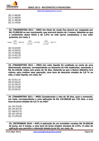 BDES 2013 - MATEMÁTICA FINANCEIRA
edgarabreu@edgarabreu.com.br
Prof. Edgar Abreu www.acasadoconcurseiro.com.br Página 86
(B) 11.460,00
(C) 11.400,00
(D) 11.200,00
(E) 11.145,00
32. (TRANSPETRO 2011 – MED) Um título de renda fixa deverá ser resgatado por
R$ 15.000,00 no seu vencimento, que ocorrerá dentro de 2 meses. Sabendo-se que
o rendimento desse título é de 1,5% ao mês (juros compostos), o seu valor
presente, em reais, é
(A) 14.619,94
(B) 14.559,93
(C) 14.550,00
(D) 14.451,55
(E) 14.443,71
33. (TRANSPETRO 2011 – MED) Um valor líquido foi creditado na conta de uma
determinada empresa, correspondente ao desconto de três duplicatas, montando a
R$ 23.150,00, todas com prazo de 35 dias. Sabendo-se que o Banco Atlântico S/A
cobrou, para realizar essa operação, uma taxa de desconto simples de 3,0 % ao
mês, o valor líquido, em reais, foi
(A) 23.011,15
(B) 22.555,55
(C) 22.339,75
(D) 22.115,89
(E) 22.035,45
34. (TRANSPETRO 2011 – MED) Considerando o mês de 30 dias, qual o montante,
em reais, correspondente a uma aplicação de R$ 125.000,00 por 225 dias, a uma
taxa de juros simples de 4,5 % ao mês?
(A) 134.375,00
(B) 142.187,50
(C) 166.815,75
(D) 167.187,50
(E) 171.876,50
35. (PETROBRÁS 2010 – SUP) A aplicação de um investidor recebeu R$ 45.000,00
de juros, em 4 meses, a uma taxa de juros simples mensais de 2,5%. O valor da
aplicação que permitiu a obtenção desses juros foi, em reais, de
 