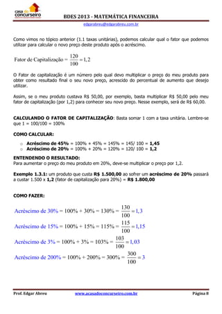 BDES 2013 - MATEMÁTICA FINANCEIRA
edgarabreu@edgarabreu.com.br
Prof. Edgar Abreu www.acasadoconcurseiro.com.br Página 8
Como vimos no tópico anterior (1.1 taxas unitárias), podemos calcular qual o fator que podemos
utilizar para calcular o novo preço deste produto após o acréscimo.
120
Fator de Capitalização = 1,2
100

O Fator de capitalização é um número pelo qual devo multiplicar o preço do meu produto para
obter como resultado final o seu novo preço, acrescido do percentual de aumento que desejo
utilizar.
Assim, se o meu produto custava R$ 50,00, por exemplo, basta multiplicar R$ 50,00 pelo meu
fator de capitalização (por 1,2) para conhecer seu novo preço. Nesse exemplo, será de R$ 60,00.
CALCULANDO O FATOR DE CAPITALIZAÇÃO: Basta somar 1 com a taxa unitária. Lembre-se
que 1 = 100/100 = 100%
COMO CALCULAR:
o Acréscimo de 45% = 100% + 45% = 145% = 145/ 100 = 1,45
o Acréscimo de 20% = 100% + 20% = 120% = 120/ 100 = 1,2
ENTENDENDO O RESULTADO:
Para aumentar o preço do meu produto em 20%, deve-se multiplicar o preço por 1,2.
Exemplo 1.3.1: um produto que custa R$ 1.500,00 ao sofrer um acréscimo de 20% passará
a custar 1.500 x 1,2 (fator de capitalização para 20%) = R$ 1.800,00
COMO FAZER:
Acréscimo de 30% 1,3
Acréscimo de 15% 1,15
130
= 100% + 30% = 130% =
100
115
= 100% + 15% = 115% =
100
103
= 1Acréscimo de 3% 1,03
Acréscimo de 20
00% + 3% = 103% =
100
300
= 100% + 200% = 30 00% =
0
% 3
1 0




 