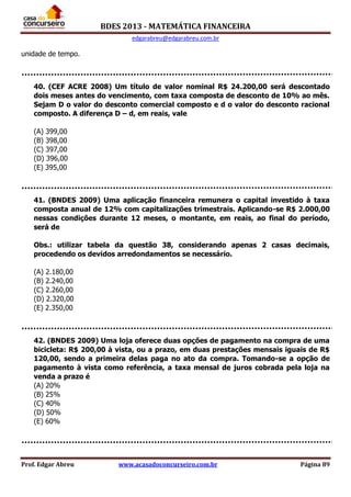 BDES 2013 - MATEMÁTICA FINANCEIRA
edgarabreu@edgarabreu.com.br
Prof. Edgar Abreu www.acasadoconcurseiro.com.br Página 89
unidade de tempo.
40. (CEF ACRE 2008) Um título de valor nominal R$ 24.200,00 será descontado
dois meses antes do vencimento, com taxa composta de desconto de 10% ao mês.
Sejam D o valor do desconto comercial composto e d o valor do desconto racional
composto. A diferença D – d, em reais, vale
(A) 399,00
(B) 398,00
(C) 397,00
(D) 396,00
(E) 395,00
41. (BNDES 2009) Uma aplicação financeira remunera o capital investido à taxa
composta anual de 12% com capitalizações trimestrais. Aplicando-se R$ 2.000,00
nessas condições durante 12 meses, o montante, em reais, ao final do período,
será de
Obs.: utilizar tabela da questão 38, considerando apenas 2 casas decimais,
procedendo os devidos arredondamentos se necessário.
(A) 2.180,00
(B) 2.240,00
(C) 2.260,00
(D) 2.320,00
(E) 2.350,00
42. (BNDES 2009) Uma loja oferece duas opções de pagamento na compra de uma
bicicleta: R$ 200,00 à vista, ou a prazo, em duas prestações mensais iguais de R$
120,00, sendo a primeira delas paga no ato da compra. Tomando-se a opção de
pagamento à vista como referência, a taxa mensal de juros cobrada pela loja na
venda a prazo é
(A) 20%
(B) 25%
(C) 40%
(D) 50%
(E) 60%
 